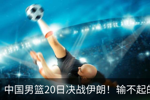 中国男篮20日决战伊朗！输不起的荣誉之战，郭士强表态，日韩争冠