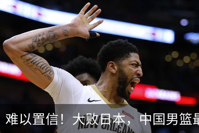 难以置信！大败日本，中国男篮最大落后35分，无缘争金牌，太绝望